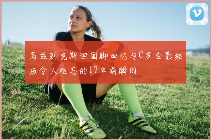 乌兹别克斯坦国脚回忆与C罗合影经历令人难忘的17年前瞬间