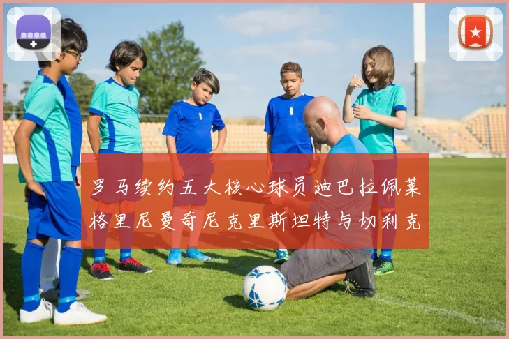 罗马续约五大核心球员迪巴拉佩莱格里尼曼奇尼克里斯坦特与切利克共创未来