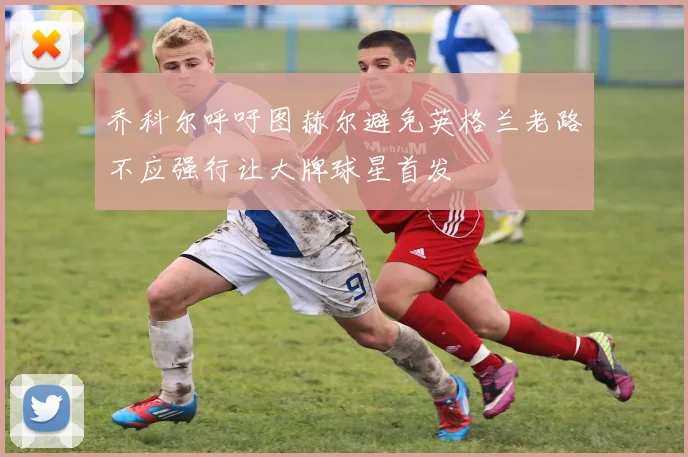 乔科尔呼吁图赫尔避免英格兰老路不应强行让大牌球星首发