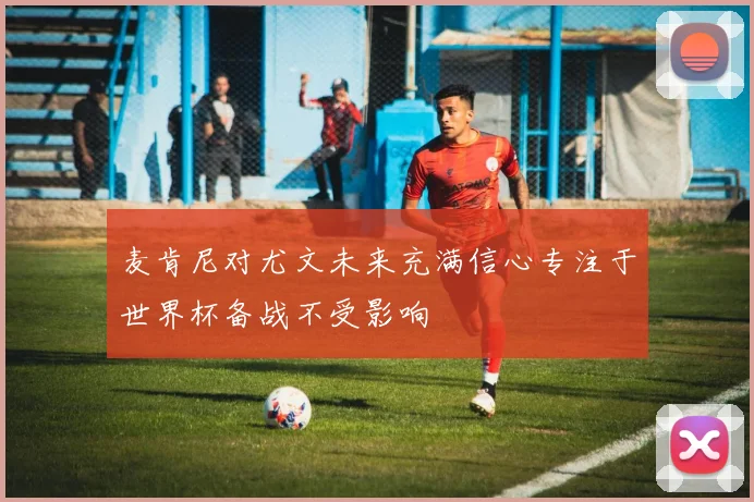 麦肯尼对尤文未来充满信心专注于世界杯备战不受影响