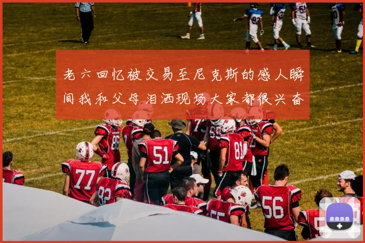 老六回忆被交易至尼克斯的感人瞬间我和父母泪洒现场大家都很兴奋
