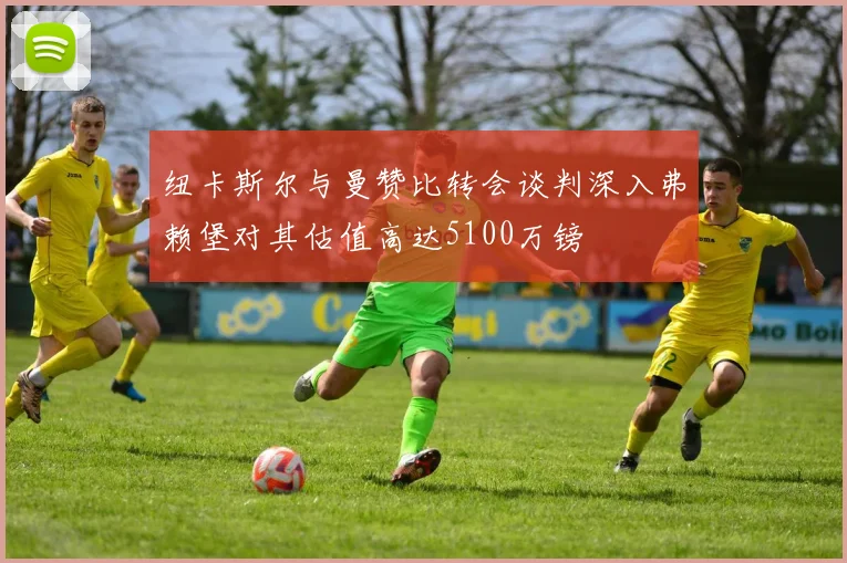 纽卡斯尔与曼赞比转会谈判深入弗赖堡对其估值高达5100万镑