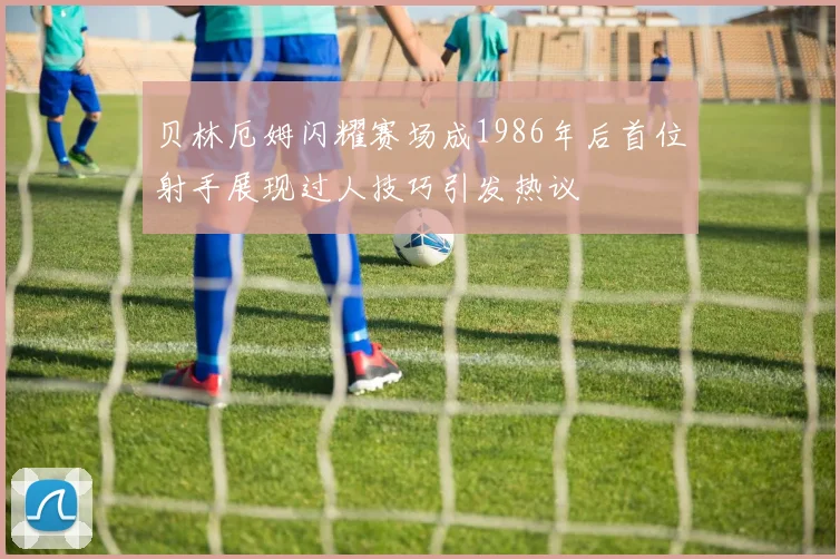 贝林厄姆闪耀赛场成1986年后首位射手展现过人技巧引发热议