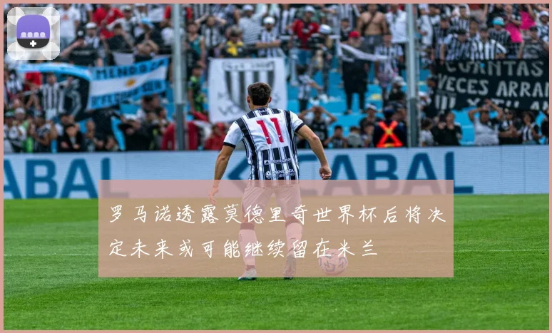 罗马诺透露莫德里奇世界杯后将决定未来或可能继续留在米兰