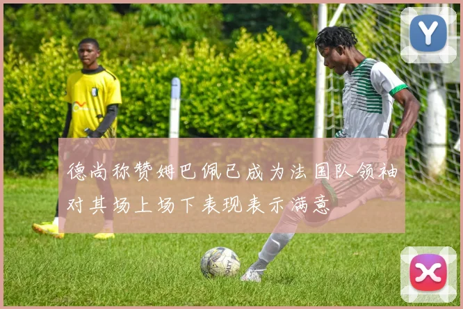 德尚称赞姆巴佩已成为法国队领袖对其场上场下表现表示满意