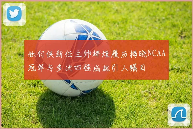独行侠新任主帅辉煌履历揭晓NCAA冠军与多次四强成就引人瞩目